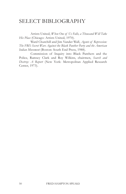 SELECT BIBLIOGRAPHY  Actists United, When One of Us il a Thousand Wil Take His Place (Chicago: Artists United, 1970),  Ward Churchill and Jim Vander Wall, Agents of Repression: “The FBI Secret Wars Against the Black Pantber Party and the American Indian Mavement (Boston: South End Press, 1988).  Commission of Inquiry into Black Panthers and the Police, Ramsey Clark and Roy Wilkins, chaitmen, Search and Destroy: A Report (New York: Metsopolitan Applied Rescarch Center, 1973)  50 FRED HAMPTON SPEAKS 